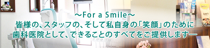 ～For a Smile～皆様の、スタッフの、そして私自身の「笑顔」のために歯科医院として、できることのすべてをご提供します―